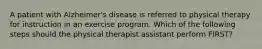 A patient with Alzheimer's disease is referred to physical therapy for instruction in an exercise program. Which of the following steps should the physical therapist assistant perform FIRST?