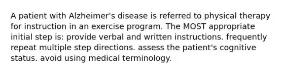 A patient with Alzheimer's disease is referred to physical therapy for instruction in an exercise program. The MOST appropriate initial step is: provide verbal and written instructions. frequently repeat multiple step directions. assess the patient's cognitive status. avoid using medical terminology.