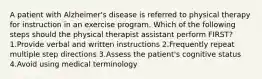 A patient with Alzheimer's disease is referred to physical therapy for instruction in an exercise program. Which of the following steps should the physical therapist assistant perform FIRST? 1.Provide verbal and written instructions 2.Frequently repeat multiple step directions 3.Assess the patient's cognitive status 4.Avoid using medical terminology