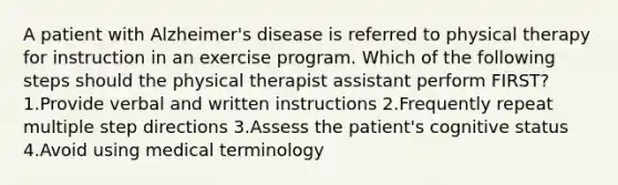 A patient with Alzheimer's disease is referred to physical therapy for instruction in an exercise program. Which of the following steps should the physical therapist assistant perform FIRST? 1.Provide verbal and written instructions 2.Frequently repeat multiple step directions 3.Assess the patient's cognitive status 4.Avoid using medical terminology