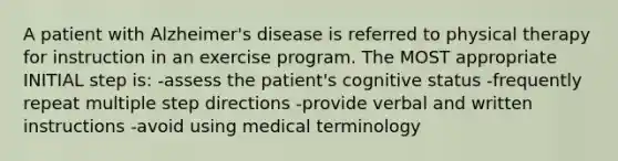 A patient with Alzheimer's disease is referred to physical therapy for instruction in an exercise program. The MOST appropriate INITIAL step is: -assess the patient's cognitive status -frequently repeat multiple step directions -provide verbal and written instructions -avoid using medical terminology