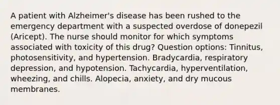 A patient with Alzheimer's disease has been rushed to the emergency department with a suspected overdose of donepezil (Aricept). The nurse should monitor for which symptoms associated with toxicity of this drug? Question options: Tinnitus, photosensitivity, and hypertension. Bradycardia, respiratory depression, and hypotension. Tachycardia, hyperventilation, wheezing, and chills. Alopecia, anxiety, and dry mucous membranes.