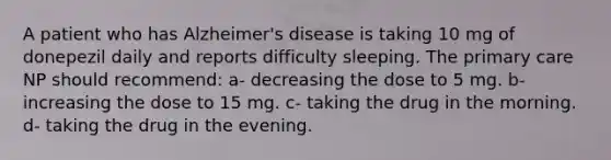 A patient who has Alzheimer's disease is taking 10 mg of donepezil daily and reports difficulty sleeping. The primary care NP should recommend: a- decreasing the dose to 5 mg. b- increasing the dose to 15 mg. c- taking the drug in the morning. d- taking the drug in the evening.