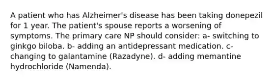 A patient who has Alzheimer's disease has been taking donepezil for 1 year. The patient's spouse reports a worsening of symptoms. The primary care NP should consider: a- switching to ginkgo biloba. b- adding an antidepressant medication. c- changing to galantamine (Razadyne). d- adding memantine hydrochloride (Namenda).