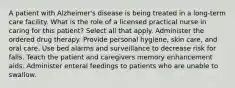 A patient with Alzheimer's disease is being treated in a long-term care facility. What is the role of a licensed practical nurse in caring for this patient? Select all that apply. Administer the ordered drug therapy. Provide personal hygiene, skin care, and oral care. Use bed alarms and surveillance to decrease risk for falls. Teach the patient and caregivers memory enhancement aids. Administer enteral feedings to patients who are unable to swallow.