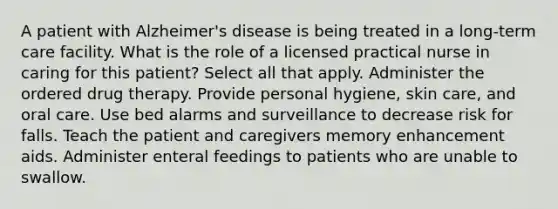 A patient with Alzheimer's disease is being treated in a long-term care facility. What is the role of a licensed practical nurse in caring for this patient? Select all that apply. Administer the ordered drug therapy. Provide personal hygiene, skin care, and oral care. Use bed alarms and surveillance to decrease risk for falls. Teach the patient and caregivers memory enhancement aids. Administer enteral feedings to patients who are unable to swallow.