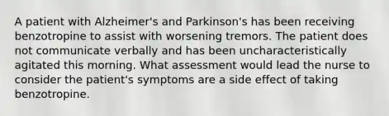 A patient with Alzheimer's and Parkinson's has been receiving benzotropine to assist with worsening tremors. The patient does not communicate verbally and has been uncharacteristically agitated this morning. What assessment would lead the nurse to consider the patient's symptoms are a side effect of taking benzotropine.