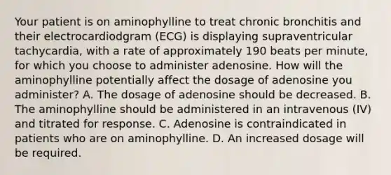 Your patient is on aminophylline to treat chronic bronchitis and their electrocardiodgram​ (ECG) is displaying supraventricular​ tachycardia, with a rate of approximately 190 beats per​ minute, for which you choose to administer adenosine. How will the aminophylline potentially affect the dosage of adenosine you​ administer? A. The dosage of adenosine should be decreased. B. The aminophylline should be administered in an intravenous​ (IV) and titrated for response. C. Adenosine is contraindicated in patients who are on aminophylline. D. An increased dosage will be required.