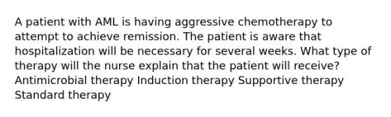 A patient with AML is having aggressive chemotherapy to attempt to achieve remission. The patient is aware that hospitalization will be necessary for several weeks. What type of therapy will the nurse explain that the patient will receive? Antimicrobial therapy Induction therapy Supportive therapy Standard therapy