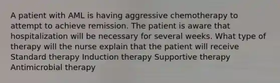 A patient with AML is having aggressive chemotherapy to attempt to achieve remission. The patient is aware that hospitalization will be necessary for several weeks. What type of therapy will the nurse explain that the patient will receive Standard therapy Induction therapy Supportive therapy Antimicrobial therapy