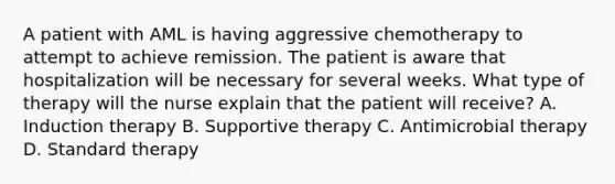 A patient with AML is having aggressive chemotherapy to attempt to achieve remission. The patient is aware that hospitalization will be necessary for several weeks. What type of therapy will the nurse explain that the patient will receive? A. Induction therapy B. Supportive therapy C. Antimicrobial therapy D. Standard therapy