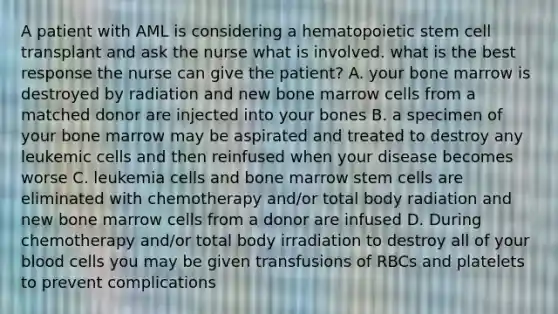 A patient with AML is considering a hematopoietic stem cell transplant and ask the nurse what is involved. what is the best response the nurse can give the patient? A. your bone marrow is destroyed by radiation and new bone marrow cells from a matched donor are injected into your bones B. a specimen of your bone marrow may be aspirated and treated to destroy any leukemic cells and then reinfused when your disease becomes worse C. leukemia cells and bone marrow stem cells are eliminated with chemotherapy and/or total body radiation and new bone marrow cells from a donor are infused D. During chemotherapy and/or total body irradiation to destroy all of your blood cells you may be given transfusions of RBCs and platelets to prevent complications