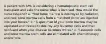 A patient with AML is considering a hematopoietic stem cell transplant and asks the nurse what is involved. How would the nurse respond? a. "Your bone marrow is destroyed by radiation, and new bone marrow cells from a matched donor are injected into your bones." b. "A specimen of your bone marrow may be aspirated and treated to destroy any leukemic cells and then reinfused when your disease becomes worse." c. "Leukemic cells and bone marrow stem cells are eliminated with chemotherapy and/or tota