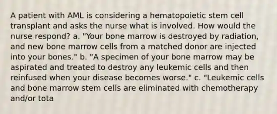 A patient with AML is considering a hematopoietic stem cell transplant and asks the nurse what is involved. How would the nurse respond? a. "Your bone marrow is destroyed by radiation, and new bone marrow cells from a matched donor are injected into your bones." b. "A specimen of your bone marrow may be aspirated and treated to destroy any leukemic cells and then reinfused when your disease becomes worse." c. "Leukemic cells and bone marrow stem cells are eliminated with chemotherapy and/or tota