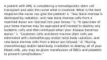 A patient with AML is considering a hematopoietic stem cell transplant and asks the nurse what is involved. What is the best response the nurse can give the patient? a. "Your bone marrow is destroyed by radiation, and new bone marrow cells from a matched donor are injected into your bones." b. "A specimen of your bone marrow may be aspirated and treated to destroy any leukemic cells and then reinfused when your disease becomes worse." c. "Leukemic cells and bone marrow stem cells are eliminated with chemotherapy and/or total-body radiation, and new bone marrow cells from a donor are infused." d. "During chemotherapy and/or total-body irradiation to destroy all of your blood cells, you may be given transfusions of RBCs and platelets to prevent complications."