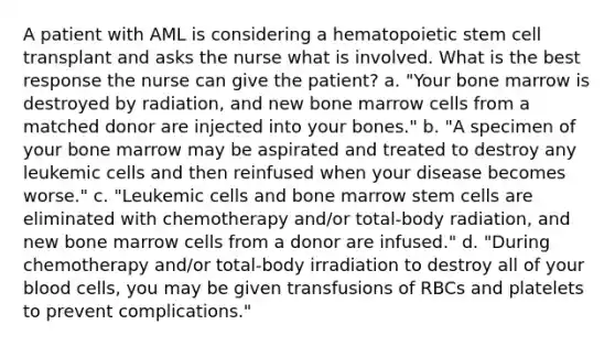 A patient with AML is considering a hematopoietic stem cell transplant and asks the nurse what is involved. What is the best response the nurse can give the patient? a. "Your bone marrow is destroyed by radiation, and new bone marrow cells from a matched donor are injected into your bones." b. "A specimen of your bone marrow may be aspirated and treated to destroy any leukemic cells and then reinfused when your disease becomes worse." c. "Leukemic cells and bone marrow stem cells are eliminated with chemotherapy and/or total-body radiation, and new bone marrow cells from a donor are infused." d. "During chemotherapy and/or total-body irradiation to destroy all of your blood cells, you may be given transfusions of RBCs and platelets to prevent complications."