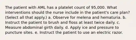 The patient with AML has a platelet count of 95,000. What interventions should the nurse include in the patient's care plan? (Select all that apply.) a. Observe for melena and hematuria. b. Instruct the patient to brush and floss at least twice daily. c. Measure abdominal girth daily. d. Apply ice and pressure to puncture sites. e. Instruct the patient to use an electric razor.