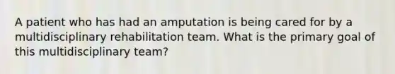 A patient who has had an amputation is being cared for by a multidisciplinary rehabilitation team. What is the primary goal of this multidisciplinary team?