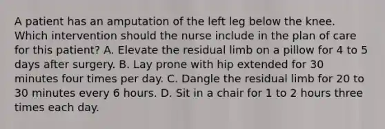 A patient has an amputation of the left leg below the knee. Which intervention should the nurse include in the plan of care for this patient? A. Elevate the residual limb on a pillow for 4 to 5 days after surgery. B. Lay prone with hip extended for 30 minutes four times per day. C. Dangle the residual limb for 20 to 30 minutes every 6 hours. D. Sit in a chair for 1 to 2 hours three times each day.