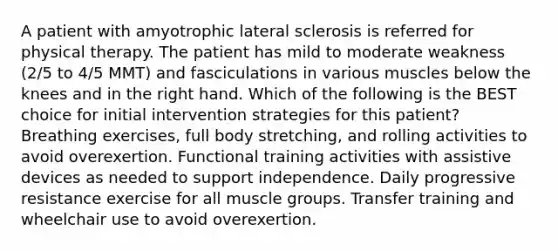 A patient with amyotrophic lateral sclerosis is referred for physical therapy. The patient has mild to moderate weakness (2/5 to 4/5 MMT) and fasciculations in various muscles below the knees and in the right hand. Which of the following is the BEST choice for initial intervention strategies for this patient? Breathing exercises, full body stretching, and rolling activities to avoid overexertion. Functional training activities with assistive devices as needed to support independence. Daily progressive resistance exercise for all muscle groups. Transfer training and wheelchair use to avoid overexertion.