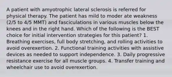 A patient with amyotrophic lateral sclerosis is referred for physical therapy. The patient has mild to moder ate weakness (2/5 to 4/5 MMT) and fasciculations in various muscles below the knees and in the right hand. Which of the following is the BEST choice for initial intervention strategies for this patient? 1. Breathing exercises, full body stretching, and rolling activities to avoid overexertion. 2. Functional training activities with assistive devices as needed to support independence. 3. Daily progressive resistance exercise for all muscle groups. 4. Transfer training and wheelchair use to avoid overexertion.