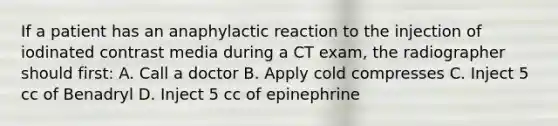 If a patient has an anaphylactic reaction to the injection of iodinated contrast media during a CT exam, the radiographer should first: A. Call a doctor B. Apply cold compresses C. Inject 5 cc of Benadryl D. Inject 5 cc of epinephrine