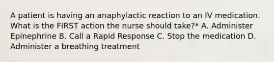 A patient is having an anaphylactic reaction to an IV medication. What is the FIRST action the nurse should take?* A. Administer Epinephrine B. Call a Rapid Response C. Stop the medication D. Administer a breathing treatment