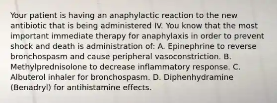 Your patient is having an anaphylactic reaction to the new antibiotic that is being administered IV. You know that the most important immediate therapy for anaphylaxis in order to prevent shock and death is administration of: A. Epinephrine to reverse bronchospasm and cause peripheral vasoconstriction. B. Methylprednisolone to decrease inflammatory response. C. Albuterol inhaler for bronchospasm. D. Diphenhydramine (Benadryl) for antihistamine effects.