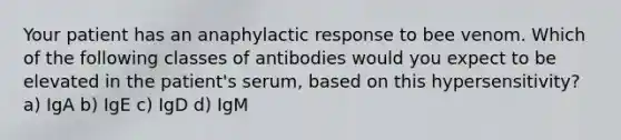 Your patient has an anaphylactic response to bee venom. Which of the following classes of antibodies would you expect to be elevated in the patient's serum, based on this hypersensitivity? a) IgA b) IgE c) IgD d) IgM