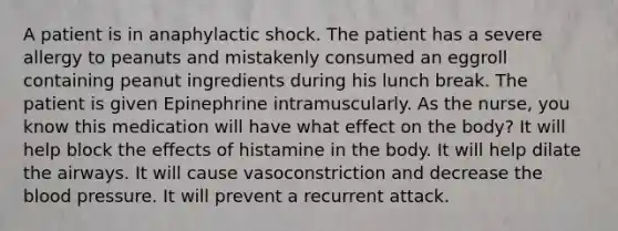 A patient is in anaphylactic shock. The patient has a severe allergy to peanuts and mistakenly consumed an eggroll containing peanut ingredients during his lunch break. The patient is given Epinephrine intramuscularly. As the nurse, you know this medication will have what effect on the body? It will help block the effects of histamine in the body. It will help dilate the airways. It will cause vasoconstriction and decrease the blood pressure. It will prevent a recurrent attack.