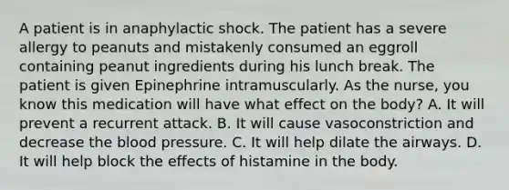 A patient is in anaphylactic shock. The patient has a severe allergy to peanuts and mistakenly consumed an eggroll containing peanut ingredients during his lunch break. The patient is given Epinephrine intramuscularly. As the nurse, you know this medication will have what effect on the body? A. It will prevent a recurrent attack. B. It will cause vasoconstriction and decrease the blood pressure. C. It will help dilate the airways. D. It will help block the effects of histamine in the body.