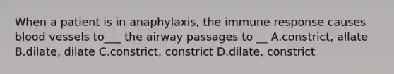 When a patient is in anaphylaxis, the immune response causes blood vessels to___ the airway passages to __ A.constrict, allate B.dilate, dilate C.constrict, constrict D.dilate, constrict