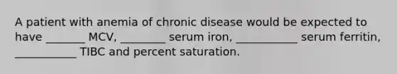 A patient with anemia of chronic disease would be expected to have _______ MCV, ________ serum iron, ___________ serum ferritin, ___________ TIBC and percent saturation.