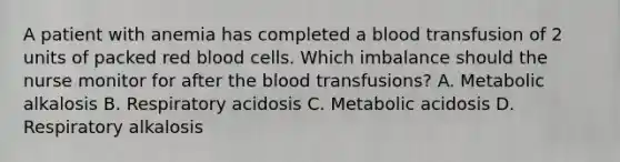 A patient with anemia has completed a blood transfusion of 2 units of packed red blood cells. Which imbalance should the nurse monitor for after the blood transfusions? A. Metabolic alkalosis B. Respiratory acidosis C. Metabolic acidosis D. Respiratory alkalosis