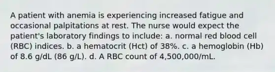 A patient with anemia is experiencing increased fatigue and occasional palpitations at rest. The nurse would expect the patient's laboratory findings to include: a. normal red blood cell (RBC) indices. b. a hematocrit (Hct) of 38%. c. a hemoglobin (Hb) of 8.6 g/dL (86 g/L). d. A RBC count of 4,500,000/mL.