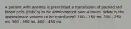 A patient with anemia is prescribed a transfusion of packed red blood cells (PRBCs) to be administered over 4 hours. What is the approximate volume to be transfused? 100 - 150 mL 200 - 250 mL 300 - 350 mL 400 - 450 mL