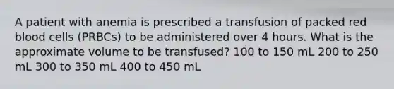 A patient with anemia is prescribed a transfusion of packed red blood cells (PRBCs) to be administered over 4 hours. What is the approximate volume to be transfused? 100 to 150 mL 200 to 250 mL 300 to 350 mL 400 to 450 mL