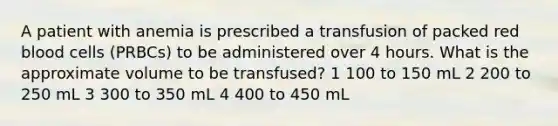 A patient with anemia is prescribed a transfusion of packed red blood cells (PRBCs) to be administered over 4 hours. What is the approximate volume to be transfused? 1 100 to 150 mL 2 200 to 250 mL 3 300 to 350 mL 4 400 to 450 mL