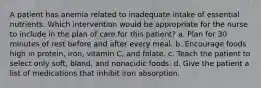 A patient has anemia related to inadequate intake of essential nutrients. Which intervention would be appropriate for the nurse to include in the plan of care for this patient? a. Plan for 30 minutes of rest before and after every meal. b. Encourage foods high in protein, iron, vitamin C, and folate. c. Teach the patient to select only soft, bland, and nonacidic foods. d. Give the patient a list of medications that inhibit iron absorption.