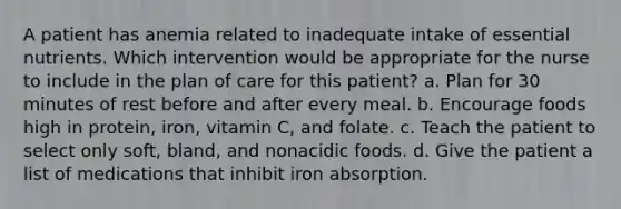 A patient has anemia related to inadequate intake of essential nutrients. Which intervention would be appropriate for the nurse to include in the plan of care for this patient? a. Plan for 30 minutes of rest before and after every meal. b. Encourage foods high in protein, iron, vitamin C, and folate. c. Teach the patient to select only soft, bland, and nonacidic foods. d. Give the patient a list of medications that inhibit iron absorption.