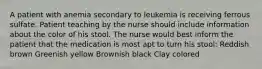 A patient with anemia secondary to leukemia is receiving ferrous sulfate. Patient teaching by the nurse should include information about the color of his stool. The nurse would best inform the patient that the medication is most apt to turn his stool: Reddish brown Greenish yellow Brownish black Clay colored