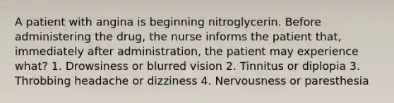 A patient with angina is beginning nitroglycerin. Before administering the drug, the nurse informs the patient that, immediately after administration, the patient may experience what? 1. Drowsiness or blurred vision 2. Tinnitus or diplopia 3. Throbbing headache or dizziness 4. Nervousness or paresthesia