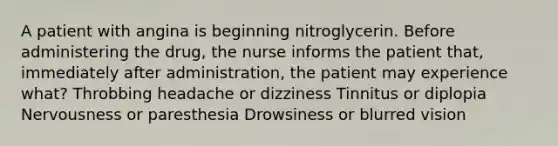 A patient with angina is beginning nitroglycerin. Before administering the drug, the nurse informs the patient that, immediately after administration, the patient may experience what? Throbbing headache or dizziness Tinnitus or diplopia Nervousness or paresthesia Drowsiness or blurred vision