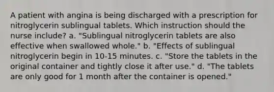 A patient with angina is being discharged with a prescription for nitroglycerin sublingual tablets. Which instruction should the nurse include? a. "Sublingual nitroglycerin tablets are also effective when swallowed whole." b. "Effects of sublingual nitroglycerin begin in 10-15 minutes. c. "Store the tablets in the original container and tightly close it after use." d. "The tablets are only good for 1 month after the container is opened."