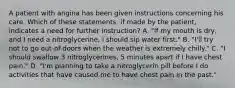 A patient with angina has been given instructions concerning his care. Which of these statements, if made by the patient, indicates a need for further instruction? A. "If my mouth is dry, and I need a nitroglycerine, I should sip water first." B. "I'll try not to go out-of-doors when the weather is extremely chilly." C. "I should swallow 3 nitroglycerines, 5 minutes apart if I have chest pain." D. "I'm planning to take a nitroglycerin pill before I do activities that have caused me to have chest pain in the past."