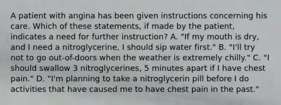 A patient with angina has been given instructions concerning his care. Which of these statements, if made by the patient, indicates a need for further instruction? A. "If my mouth is dry, and I need a nitroglycerine, I should sip water first." B. "I'll try not to go out-of-doors when the weather is extremely chilly." C. "I should swallow 3 nitroglycerines, 5 minutes apart if I have chest pain." D. "I'm planning to take a nitroglycerin pill before I do activities that have caused me to have chest pain in the past."