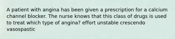 A patient with angina has been given a prescription for a calcium channel blocker. The nurse knows that this class of drugs is used to treat which type of angina? effort unstable crescendo vasospastic