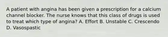 A patient with angina has been given a prescription for a calcium channel blocker. The nurse knows that this class of drugs is used to treat which type of angina? A. Effort B. Unstable C. Crescendo D. Vasospastic