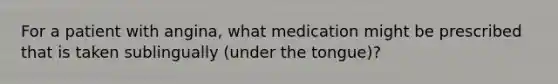 For a patient with angina, what medication might be prescribed that is taken sublingually (under the tongue)?