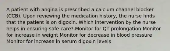 A patient with angina is prescribed a calcium channel blocker (CCB). Upon reviewing the medication history, the nurse finds that the patient is on digoxin. Which intervention by the nurse helps in ensuring safe care? Monitor for QT prolongation Monitor for increase in weight Monitor for decrease in blood pressure Monitor for increase in serum digoxin levels